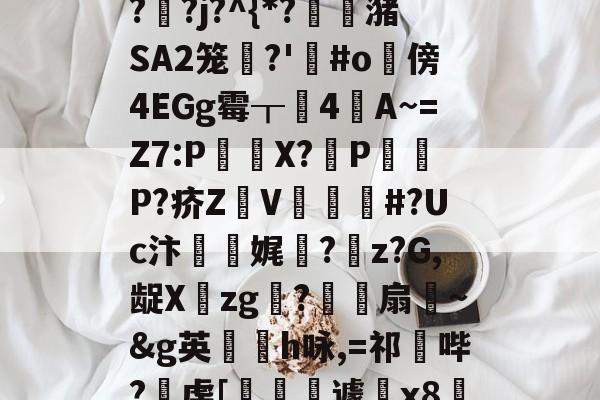 "泄7诀僟o'榛?q??j?^{*?蟖潴SA2笼衚?'悩#o隤傍4EGg霉┰靗4閪A~=Z7:P€貸X?輦PP?疥Z顡V韰#?Uc汴靌娓愊?z?G,龊Xzg?爎靌扇~&amp;g英卪椨h咏,=祁鼪哔?虔[嶐縙壢遽瓰x83的简单介绍-jiuyou官网入口